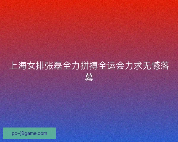 上海女排张磊全力拼搏全运会力求无憾落幕