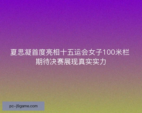 夏思凝首度亮相十五运会女子100米栏 期待决赛展现真实实力