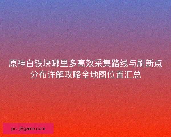 原神白铁块哪里多高效采集路线与刷新点分布详解攻略全地图位置汇总